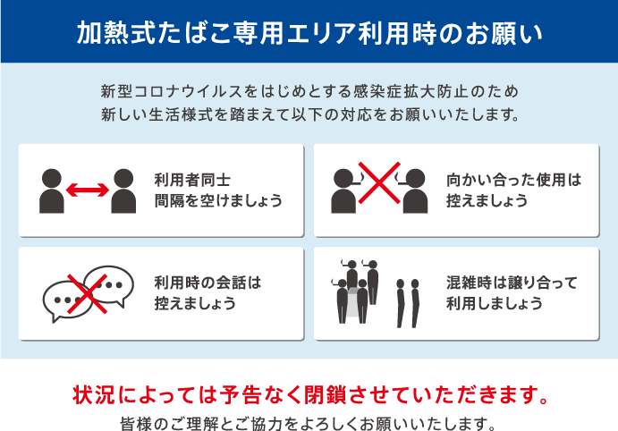 【加熱式たばこ専用エリア利用時のお願い】新型コロナウイルスをはじめとする感染症拡大防止のため新しい生活様式を踏まえて以下の対応をお願いいたします。「利用者同士 間隔を空けましょう」「向かい合った使用は控えましょう」「利用時の会話は控えましょう」「混雑時は譲り合って利用しましょう」