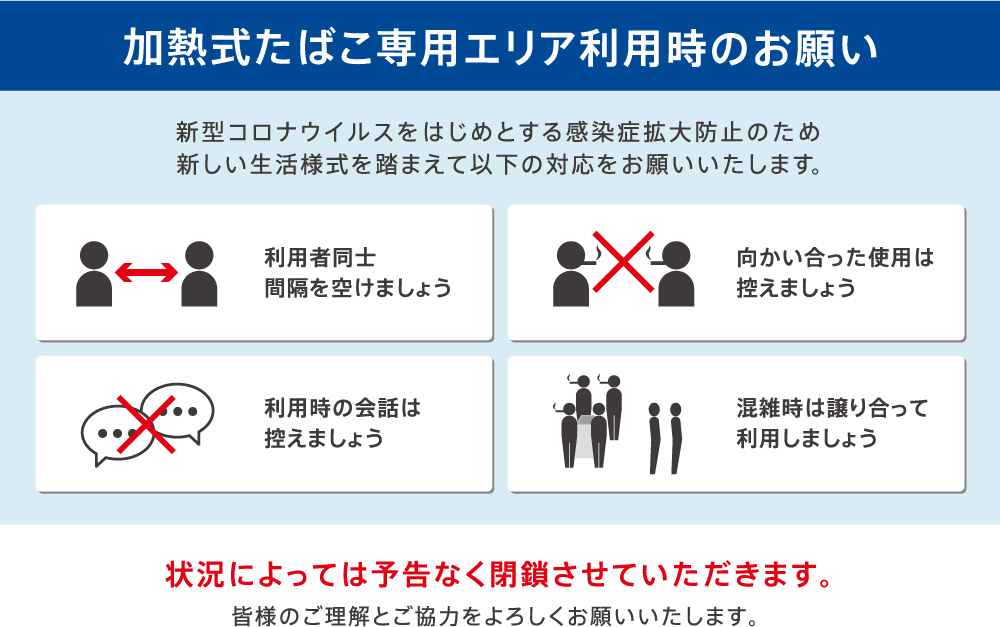 【加熱式たばこ専用エリア利用時のお願い】新型コロナウイルスをはじめとする感染症拡大防止のため新しい生活様式を踏まえて以下の対応をお願いいたします。「利用者同士 間隔を空けましょう」「向かい合った使用は控えましょう」「利用時の会話は控えましょう」「混雑時は譲り合って利用しましょう」